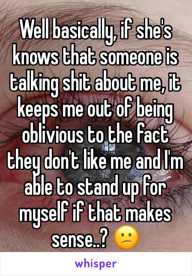 Well basically, if she's knows that someone is talking shit about me, it keeps me out of being oblivious to the fact they don't like me and I'm able to stand up for myself if that makes sense..? 😕