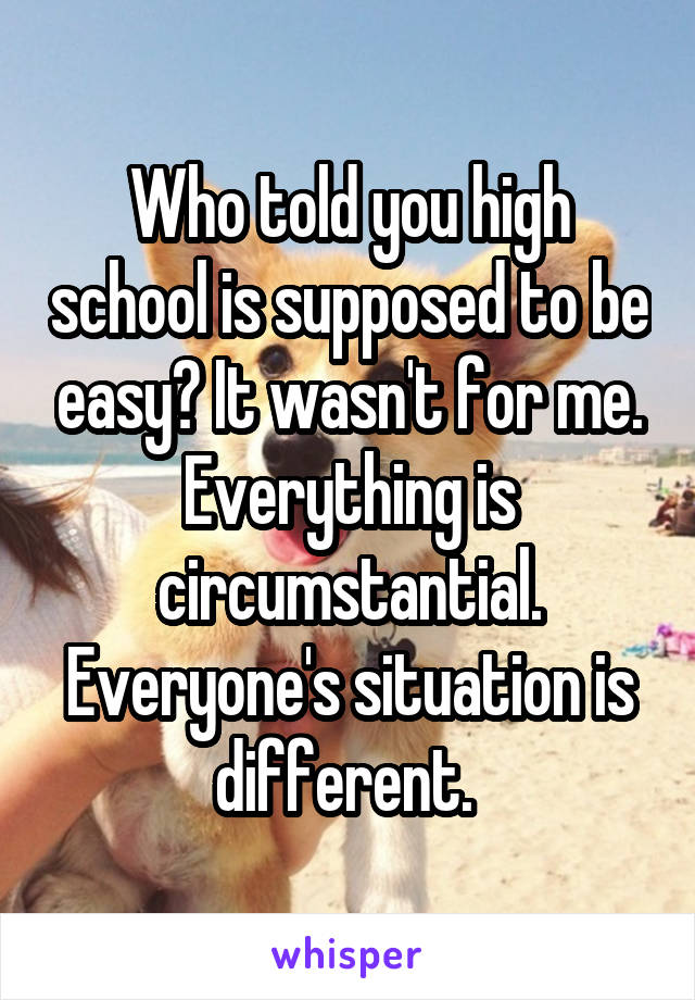 Who told you high school is supposed to be easy? It wasn't for me. Everything is circumstantial. Everyone's situation is different. 