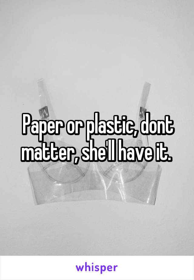 Paper or plastic, dont matter, she'll have it. 