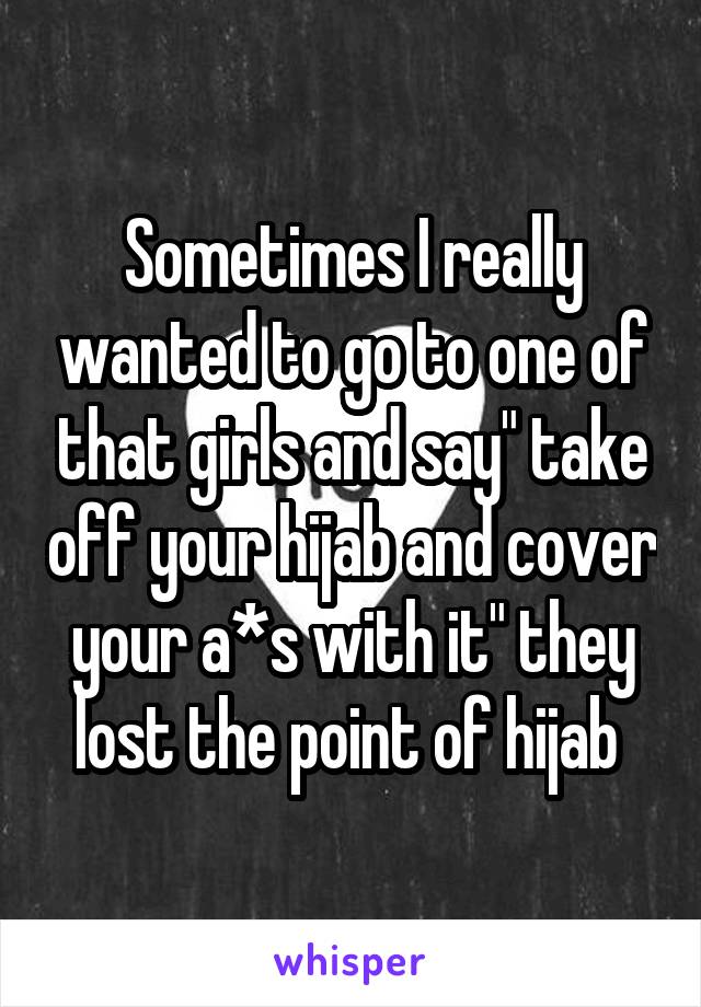 Sometimes I really wanted to go to one of that girls and say" take off your hijab and cover your a*s with it" they lost the point of hijab 