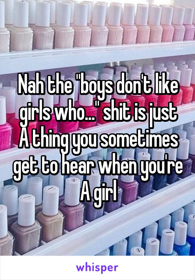 Nah the "boys don't like girls who..." shit is just A thing you sometimes get to hear when you're A girl