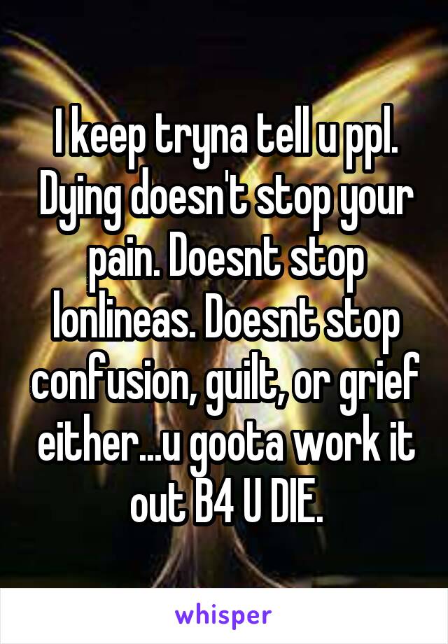 I keep tryna tell u ppl. Dying doesn't stop your pain. Doesnt stop lonlineas. Doesnt stop confusion, guilt, or grief either...u goota work it out B4 U DIE.