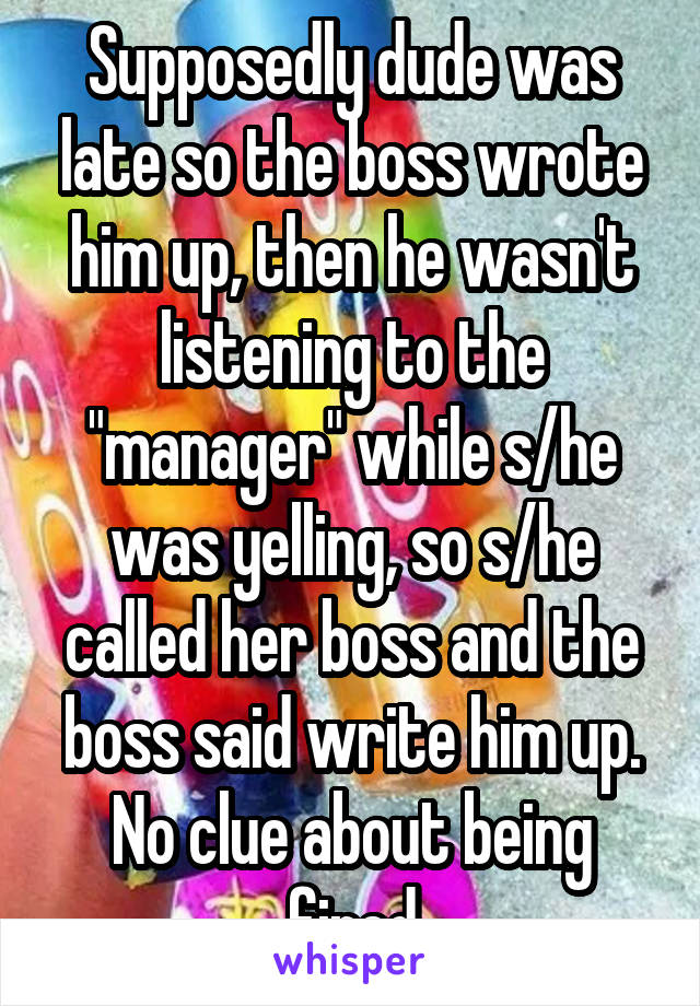 Supposedly dude was late so the boss wrote him up, then he wasn't listening to the "manager" while s/he was yelling, so s/he called her boss and the boss said write him up. No clue about being fired