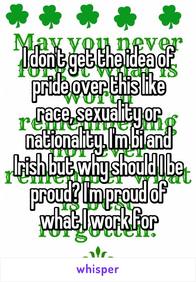 I don't get the idea of pride over this like race, sexuality or nationality. I'm bi and Irish but why should I be proud? I'm proud of what I work for