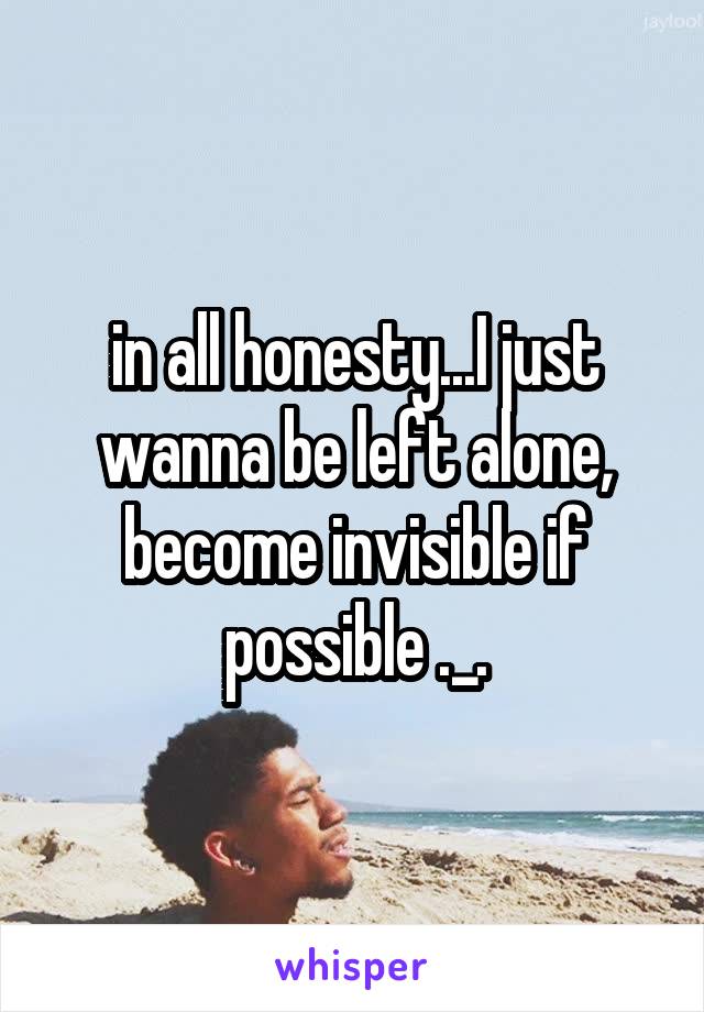 in all honesty...I just wanna be left alone, become invisible if possible ._.