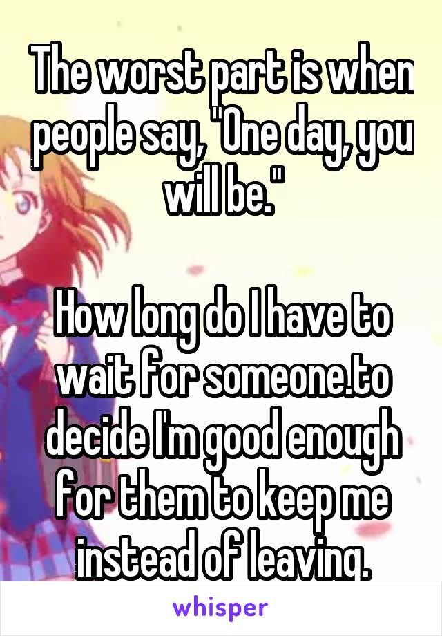 The worst part is when people say, "One day, you will be."

How long do I have to wait for someone.to decide I'm good enough for them to keep me instead of leaving.