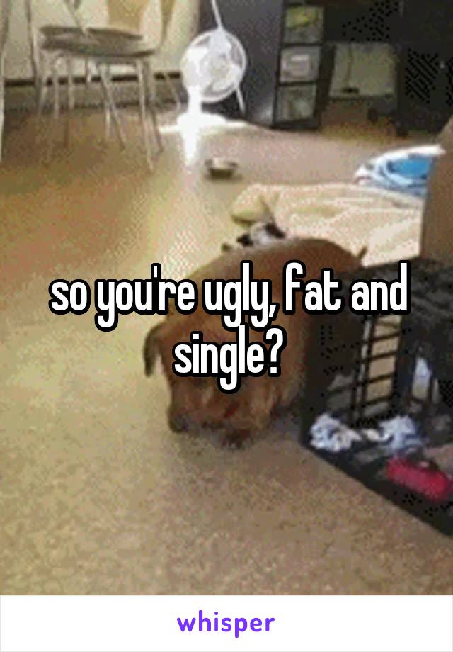so you're ugly, fat and single?