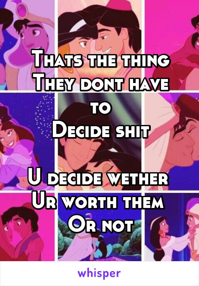 Thats the thing
They dont have to
Decide shit

U decide wether 
Ur worth them 
Or not