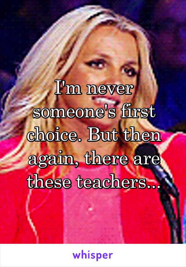 I'm never someone's first choice. But then again, there are these teachers...