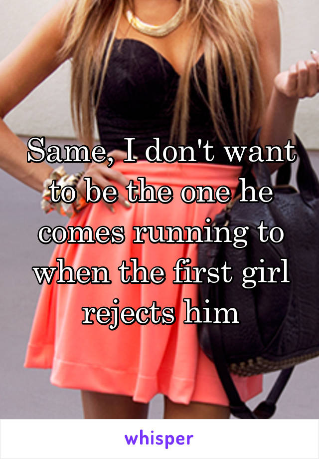 Same, I don't want to be the one he comes running to when the first girl rejects him