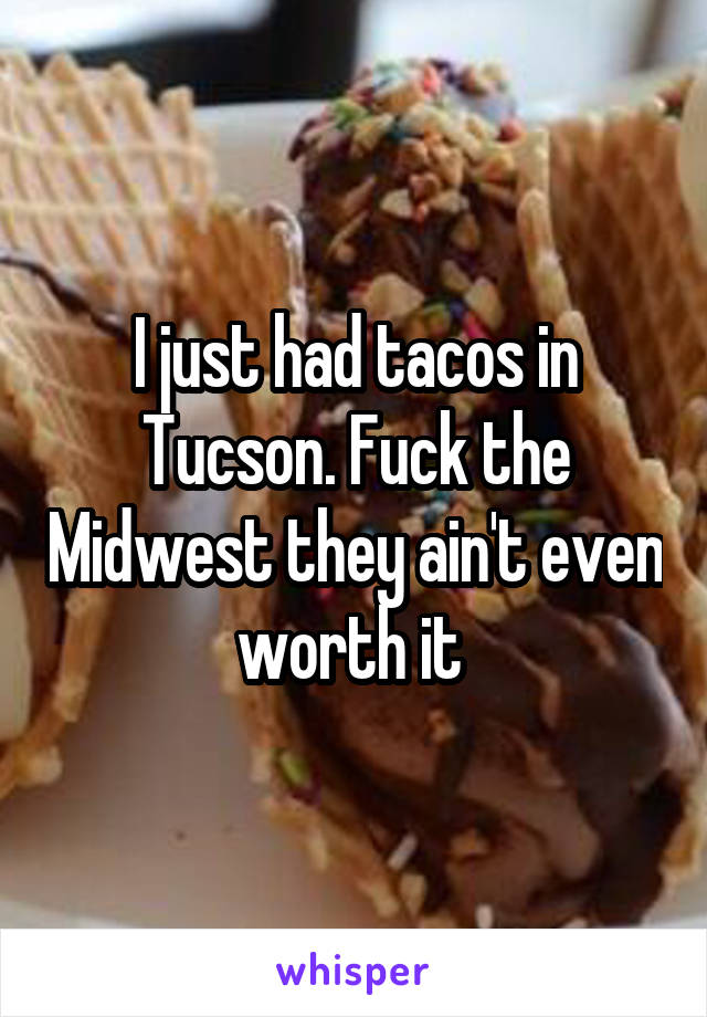 I just had tacos in Tucson. Fuck the Midwest they ain't even worth it 