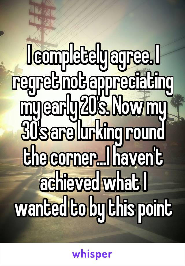 I completely agree. I regret not appreciating my early 20's. Now my 30's are lurking round the corner...I haven't achieved what I wanted to by this point