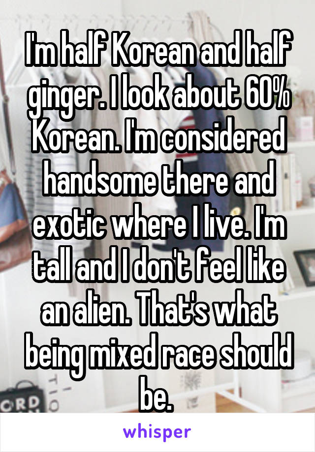 I'm half Korean and half ginger. I look about 60% Korean. I'm considered handsome there and exotic where I live. I'm tall and I don't feel like an alien. That's what being mixed race should be. 
