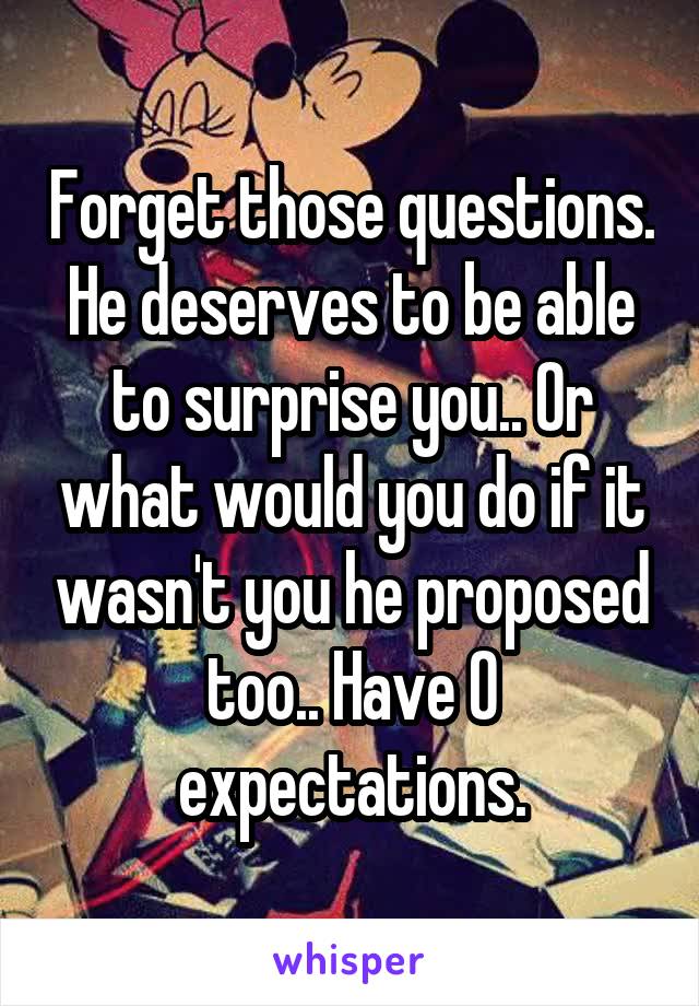 Forget those questions. He deserves to be able to surprise you.. Or what would you do if it wasn't you he proposed too.. Have 0 expectations.
