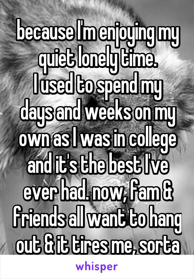 because I'm enjoying my quiet lonely time.
I used to spend my days and weeks on my own as I was in college and it's the best I've ever had. now, fam & friends all want to hang out & it tires me, sorta