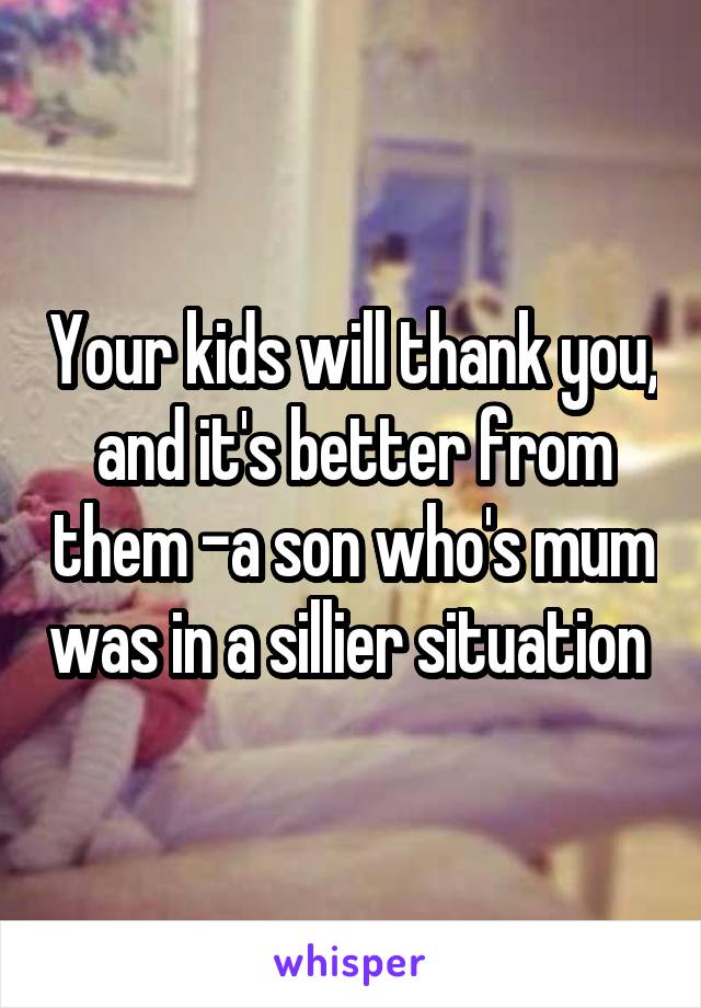 Your kids will thank you, and it's better from them -a son who's mum was in a sillier situation 