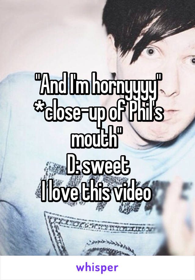 "And I'm hornyyyy"
*close-up of Phil's mouth" 
D: sweet
I love this video 