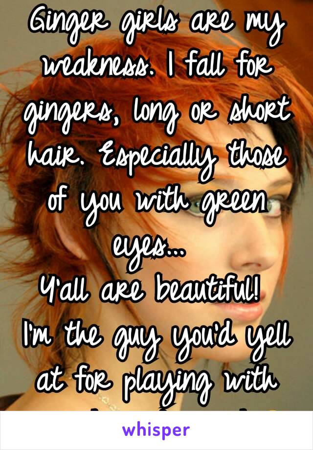 Ginger girls are my weakness. I fall for gingers, long or short hair. Especially those of you with green eyes... 
Y'all are beautiful! 
I'm the guy you'd yell at for playing with your hair too much😂