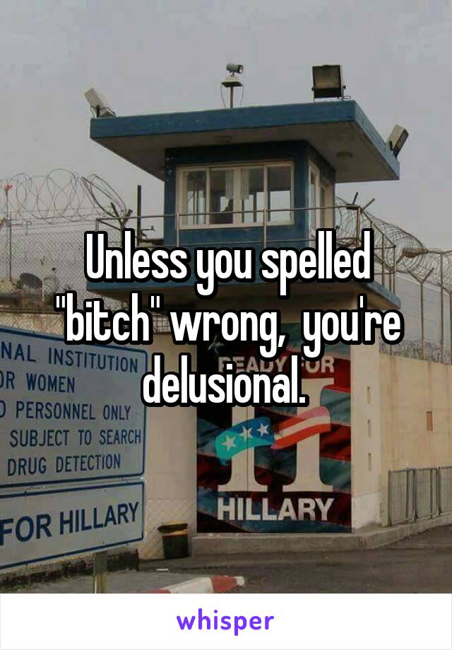 Unless you spelled "bitch" wrong,  you're delusional. 