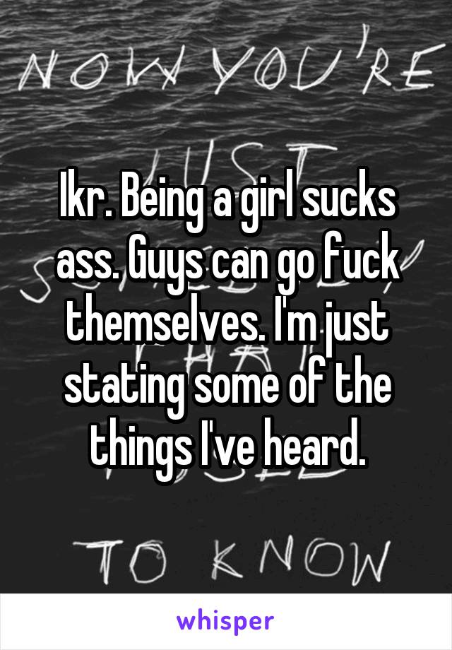 Ikr. Being a girl sucks ass. Guys can go fuck themselves. I'm just stating some of the things I've heard.