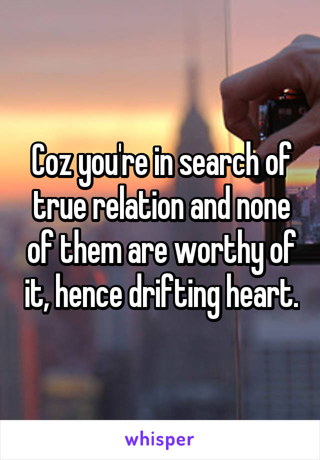 Coz you're in search of true relation and none of them are worthy of it, hence drifting heart.