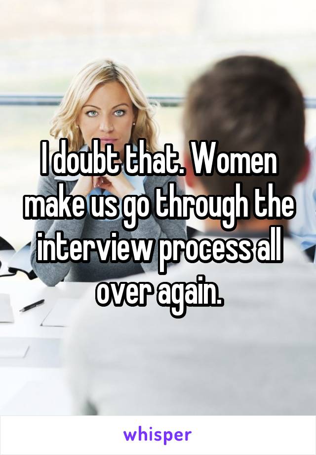 I doubt that. Women make us go through the interview process all over again.