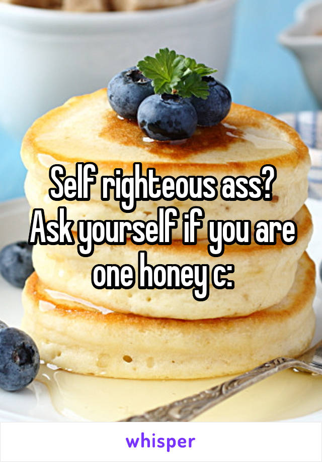 Self righteous ass?
Ask yourself if you are one honey c: