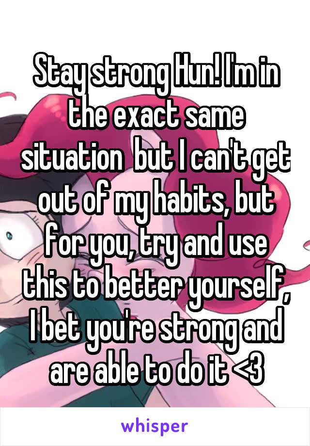 Stay strong Hun! I'm in the exact same situation  but I can't get out of my habits, but for you, try and use this to better yourself, I bet you're strong and are able to do it <3