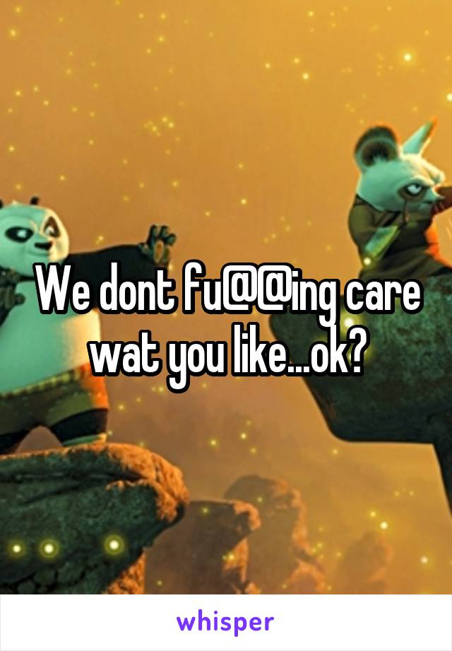 We dont fu@@ing care wat you like...ok?