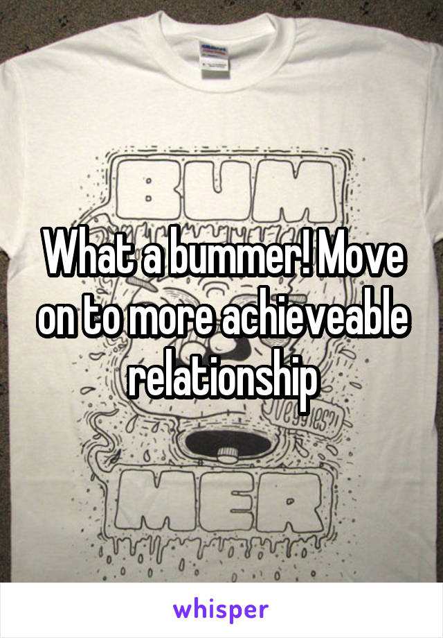 What a bummer! Move on to more achieveable relationship