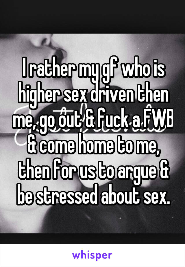 I rather my gf who is higher sex driven then me, go out & fuck a FWB & come home to me, then for us to argue & be stressed about sex.