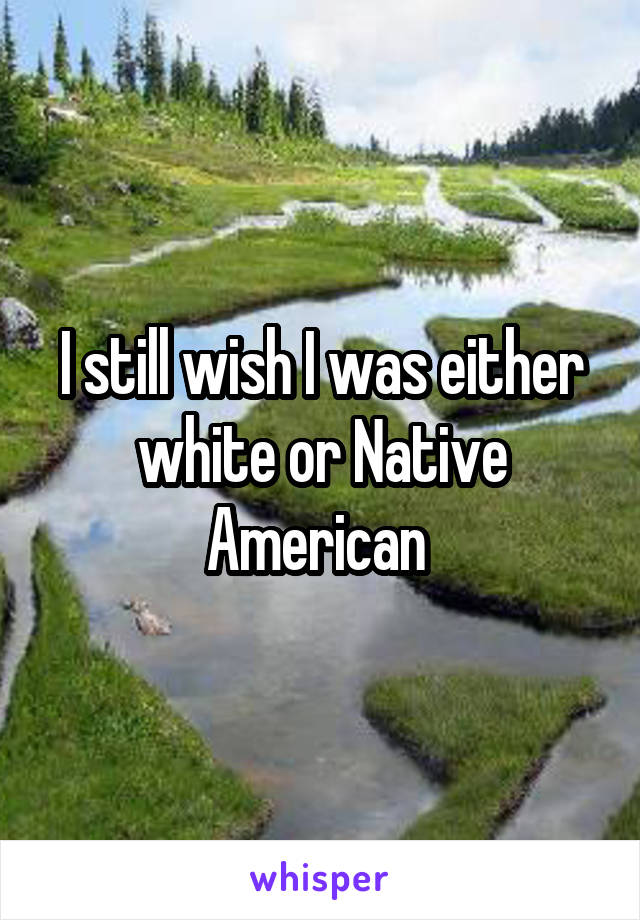 I still wish I was either white or Native American 