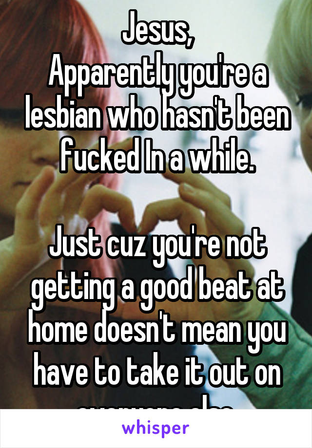 Jesus,
Apparently you're a lesbian who hasn't been fucked In a while.

Just cuz you're not getting a good beat at home doesn't mean you have to take it out on everyone else.