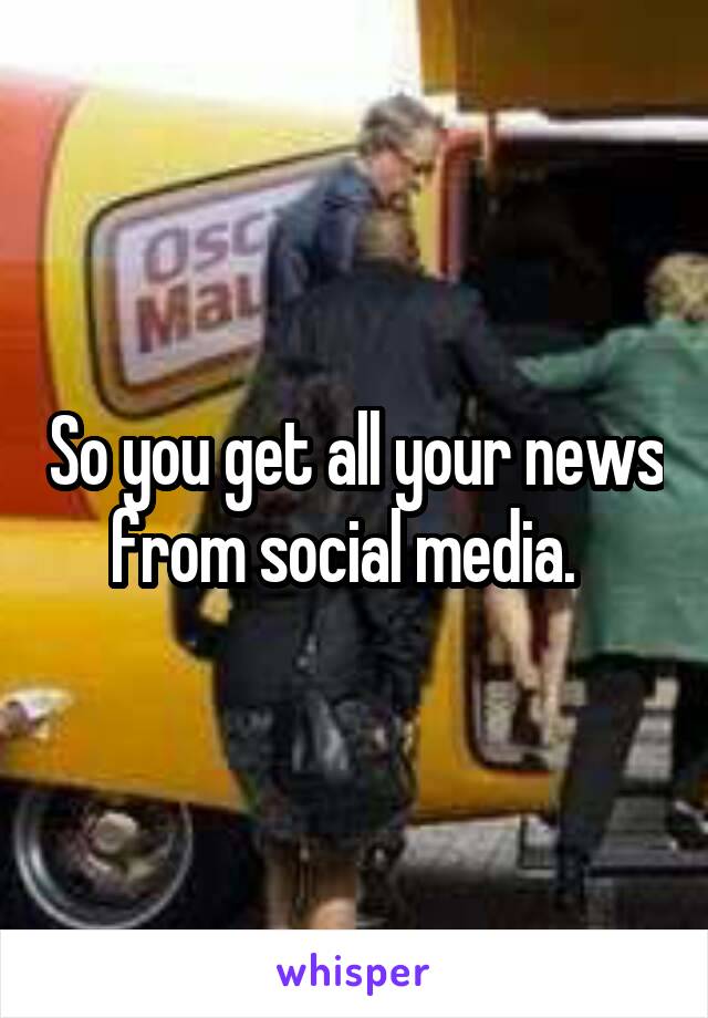 So you get all your news from social media.  
