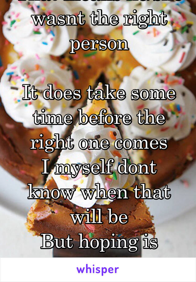 That means he/she wasnt the right person

It does take some time before the right one comes
I myself dont know when that will be
But hoping is better than giving up