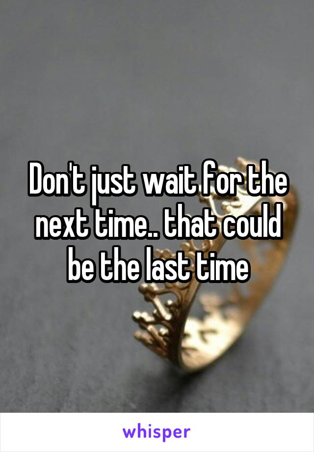 Don't just wait for the next time.. that could be the last time