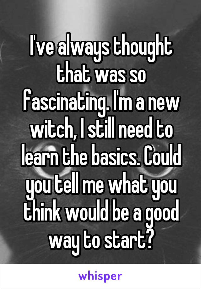 I've always thought that was so fascinating. I'm a new witch, I still need to learn the basics. Could you tell me what you think would be a good way to start?