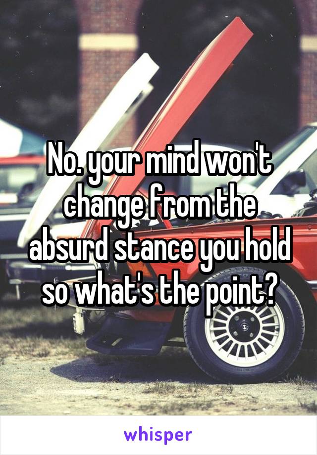 No. your mind won't change from the absurd stance you hold so what's the point?