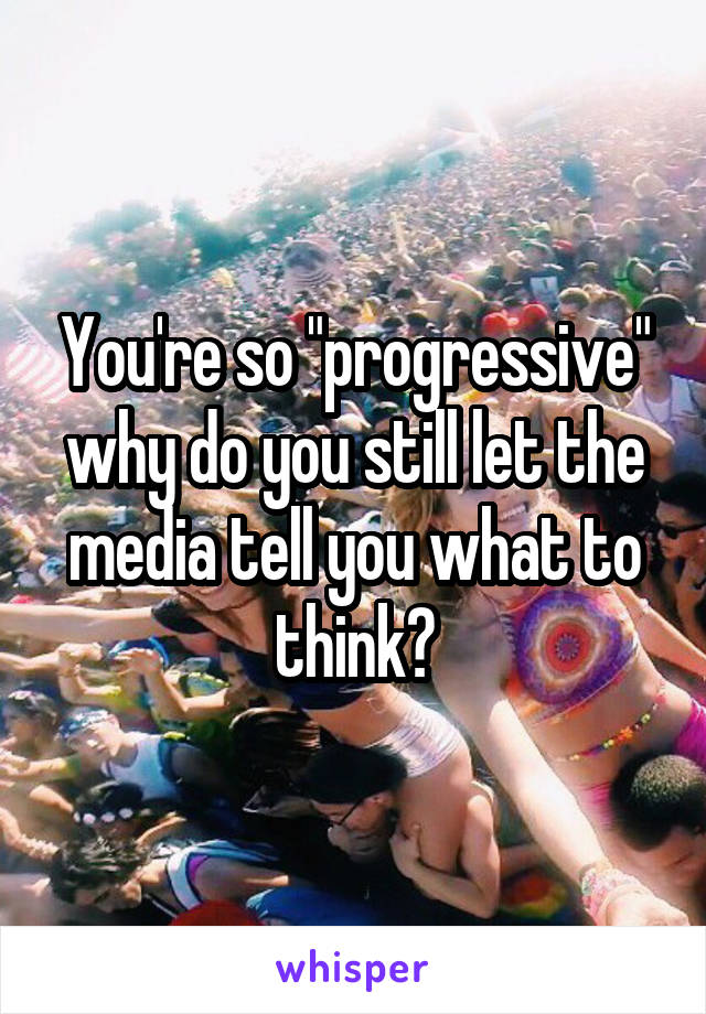 You're so "progressive" why do you still let the media tell you what to think?