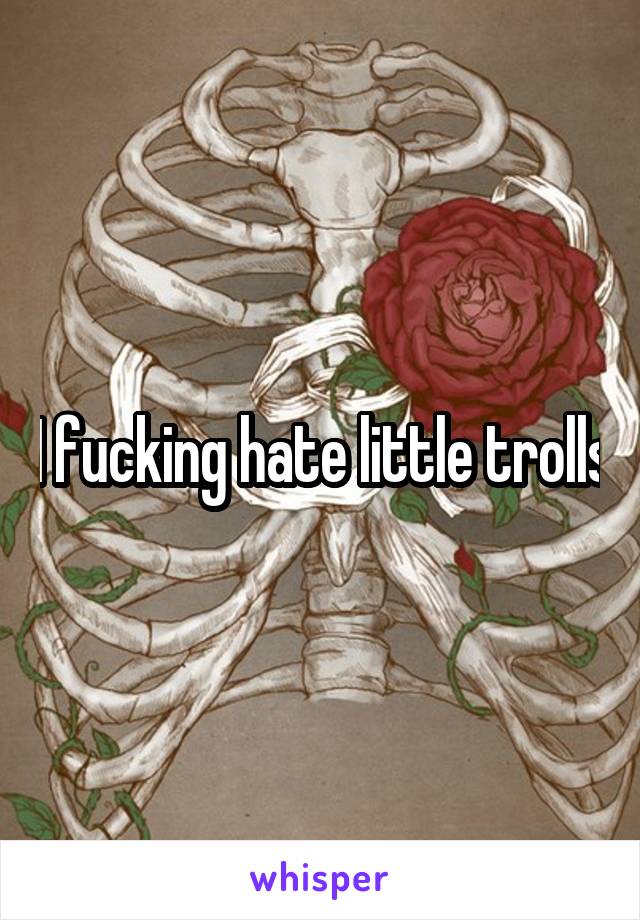 I fucking hate little trolls