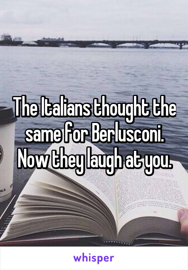 The Italians thought the same for Berlusconi. Now they laugh at you.