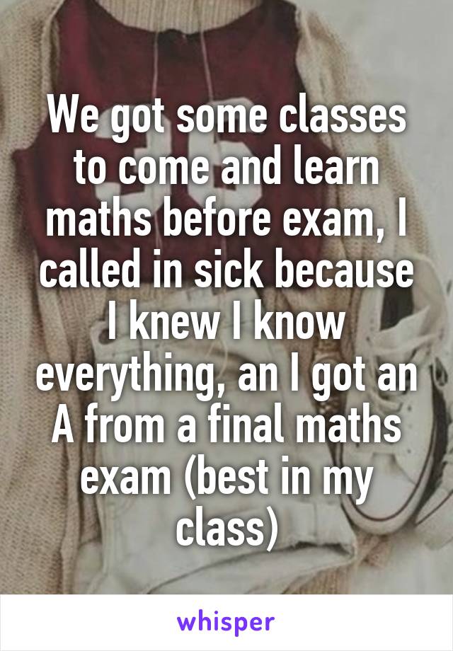 We got some classes to come and learn maths before exam, I called in sick because I knew I know everything, an I got an A from a final maths exam (best in my class)
