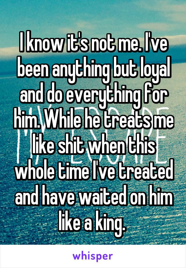 I know it's not me. I've been anything but loyal and do everything for him. While he treats me like shit when this whole time I've treated and have waited on him like a king. 