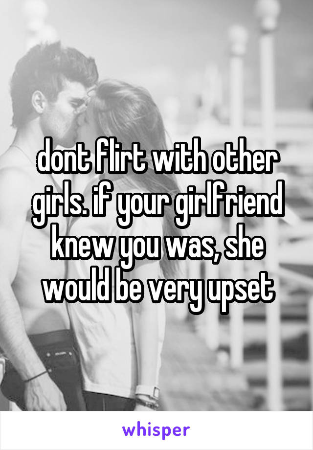 dont flirt with other girls. if your girlfriend knew you was, she would be very upset