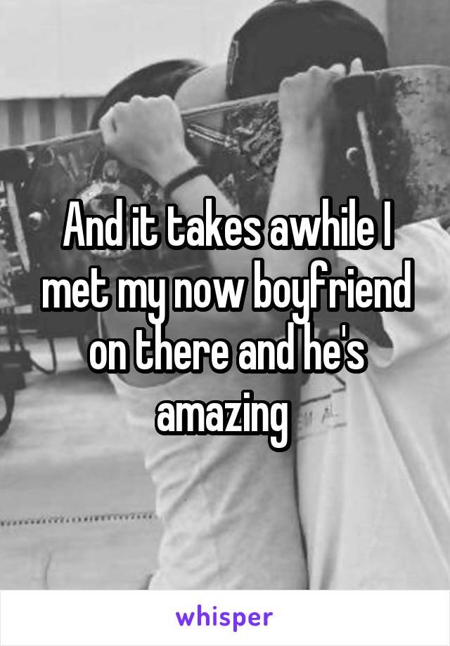 And it takes awhile I met my now boyfriend on there and he's amazing 