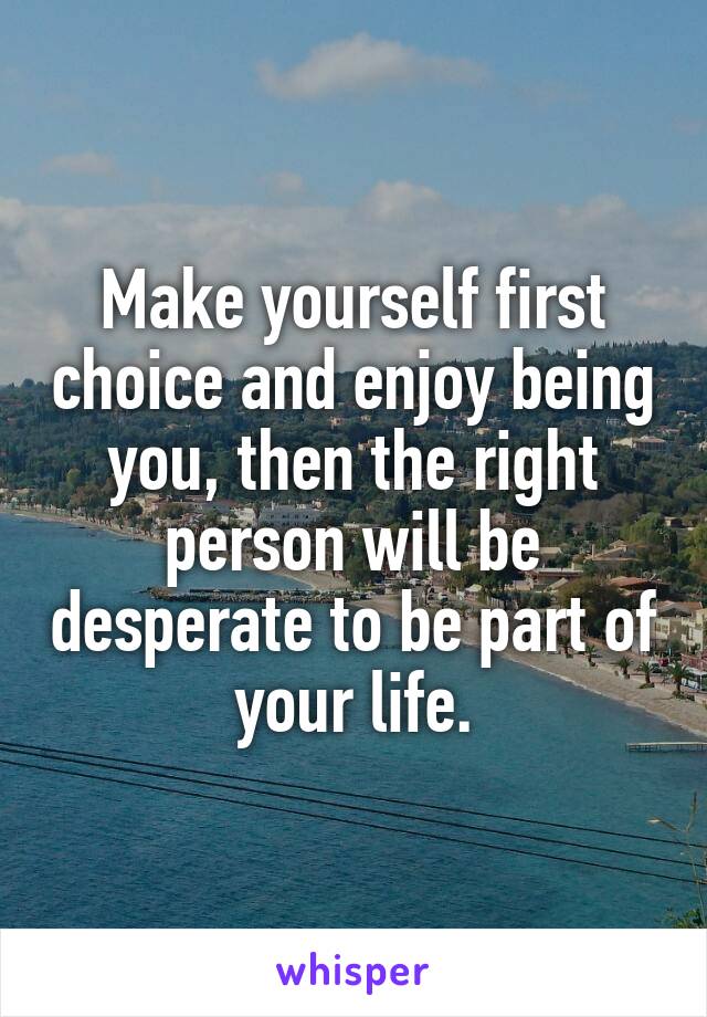 Make yourself first choice and enjoy being you, then the right person will be desperate to be part of your life.