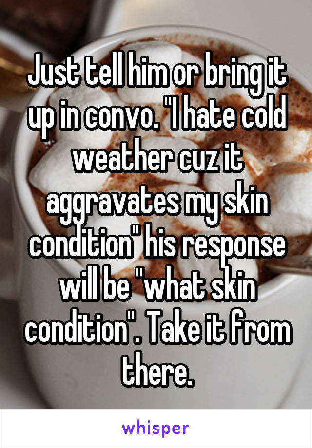 Just tell him or bring it up in convo. "I hate cold weather cuz it aggravates my skin condition" his response will be "what skin condition". Take it from there.