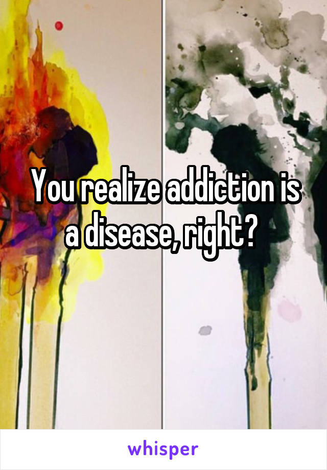 You realize addiction is a disease, right? 
