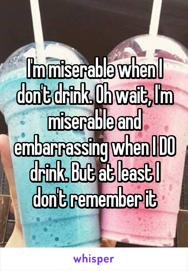 I'm miserable when I don't drink. Oh wait, I'm miserable and embarrassing when I DO drink. But at least I don't remember it
