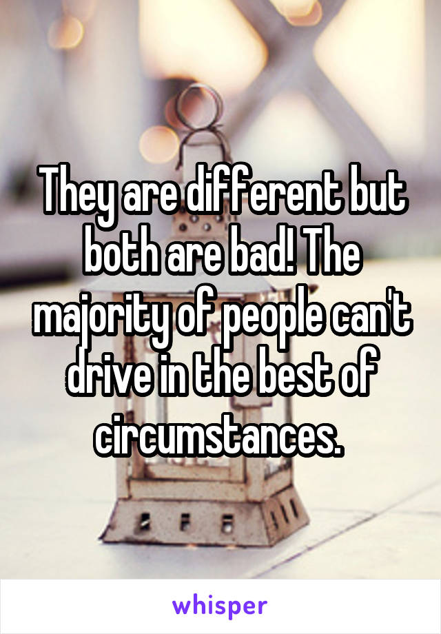 They are different but both are bad! The majority of people can't drive in the best of circumstances. 